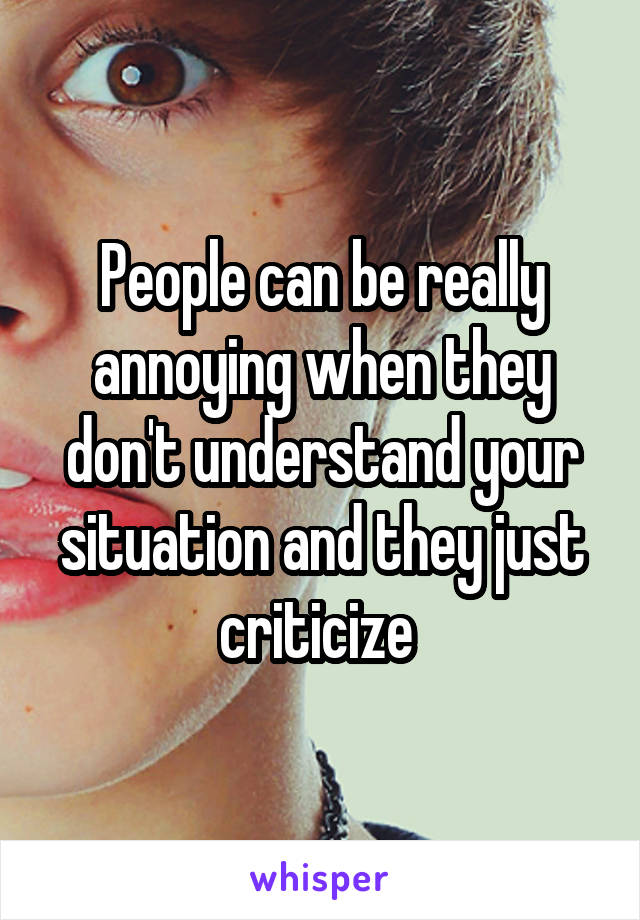 People can be really annoying when they don't understand your situation and they just criticize 