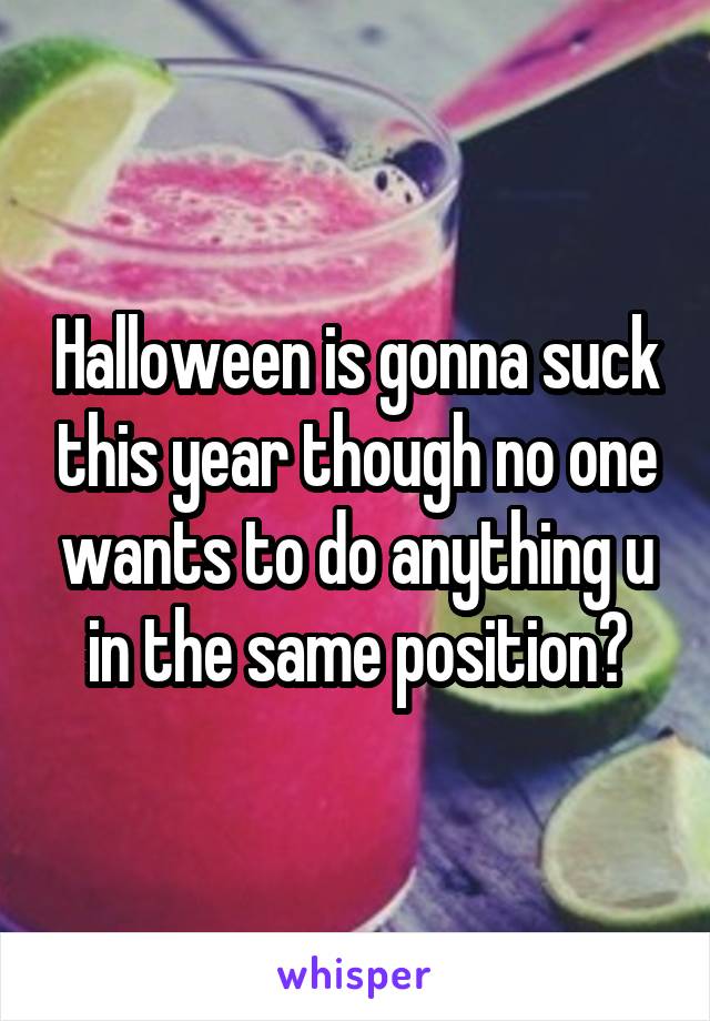Halloween is gonna suck this year though no one wants to do anything u in the same position?