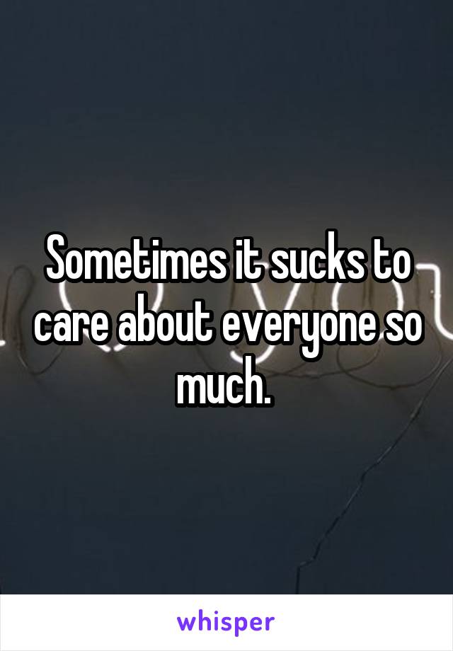 Sometimes it sucks to care about everyone so much. 