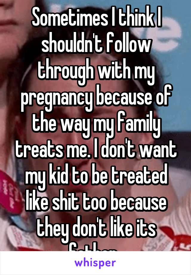 Sometimes I think I shouldn't follow through with my pregnancy because of the way my family treats me. I don't want my kid to be treated like shit too because they don't like its father. 