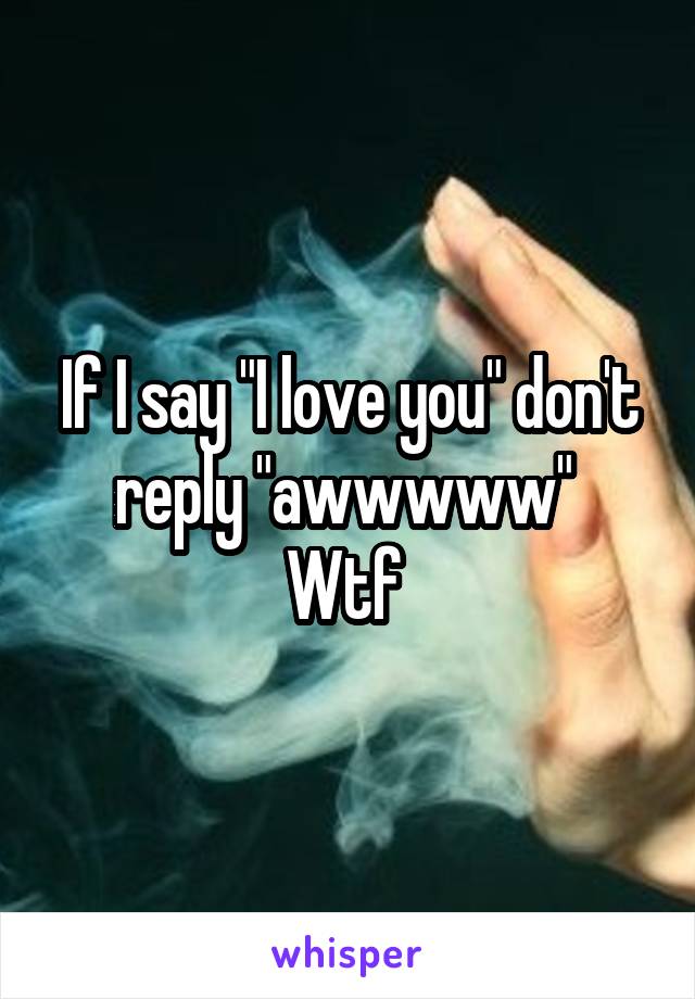 If I say "I love you" don't reply "awwwww" 
Wtf 