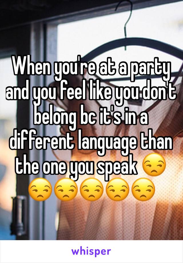 When you're at a party and you feel like you don't belong bc it's in a different language than the one you speak 😒😒😒😒😒😒