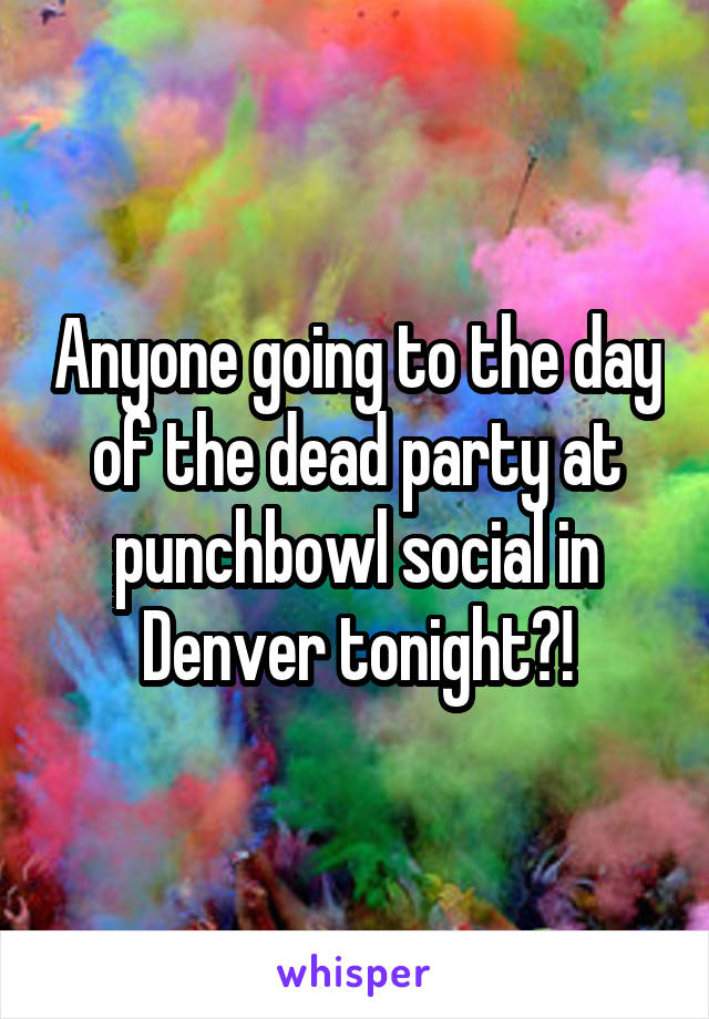 Anyone going to the day of the dead party at punchbowl social in Denver tonight?!