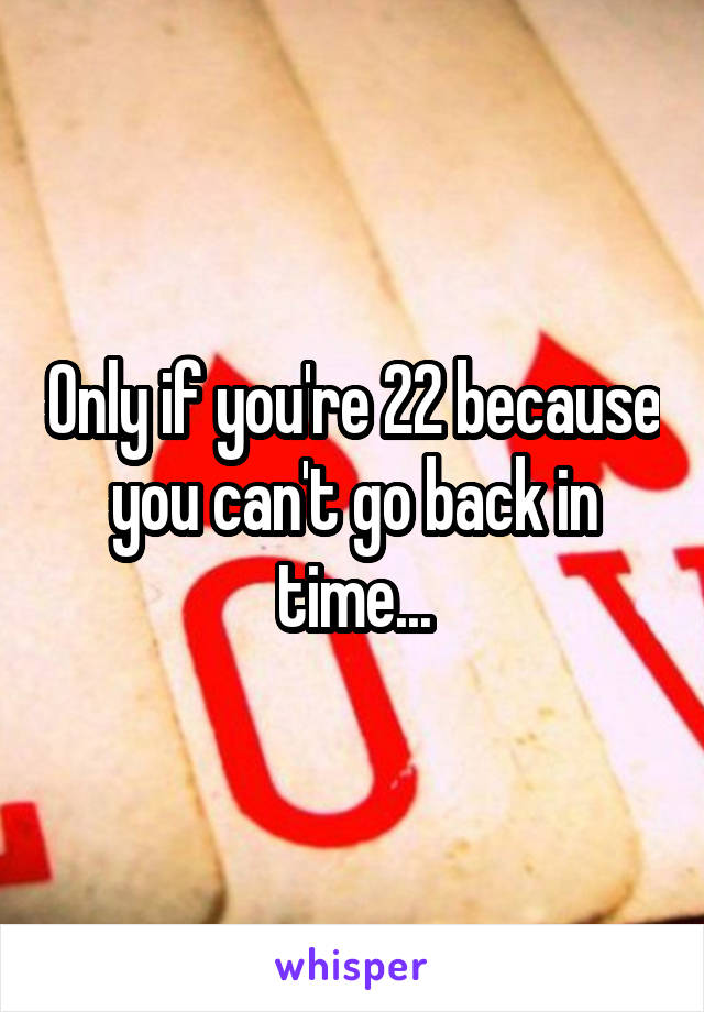 Only if you're 22 because you can't go back in time...