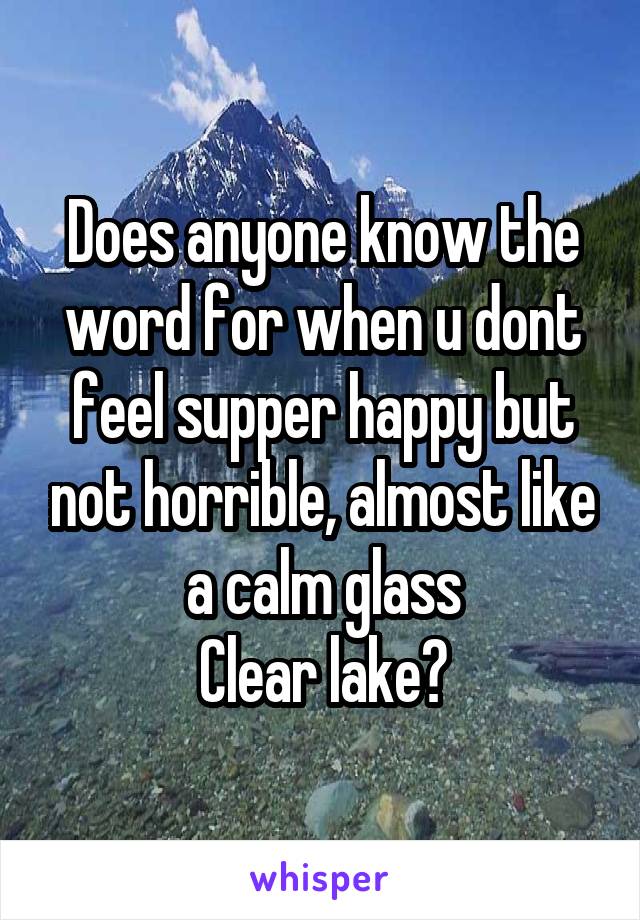 Does anyone know the word for when u dont feel supper happy but not horrible, almost like a calm glass
Clear lake?