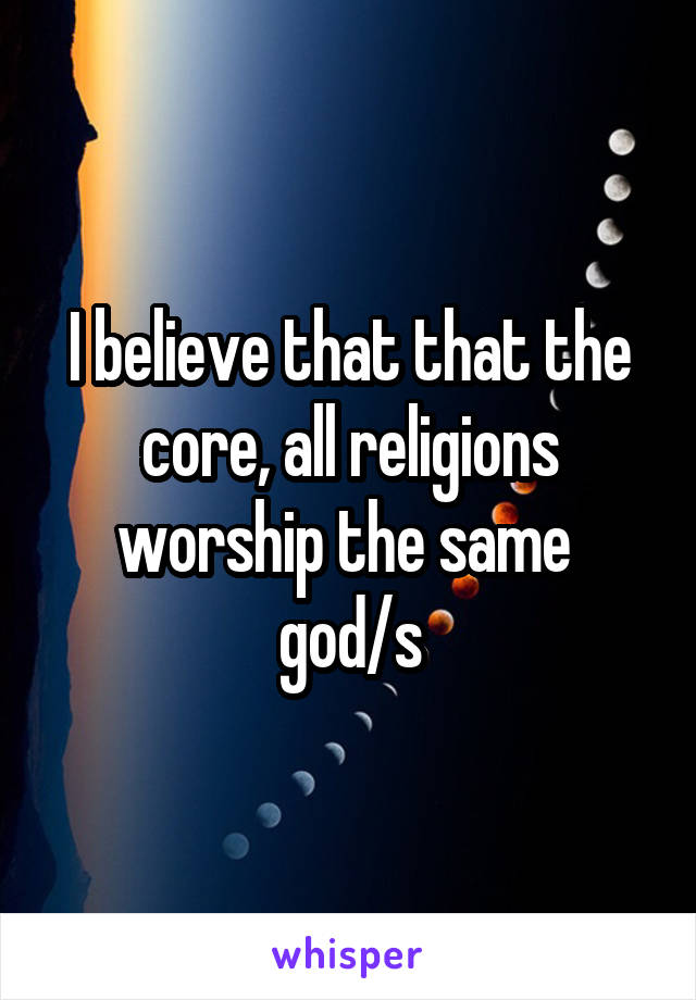 I believe that that the core, all religions worship the same  god/s