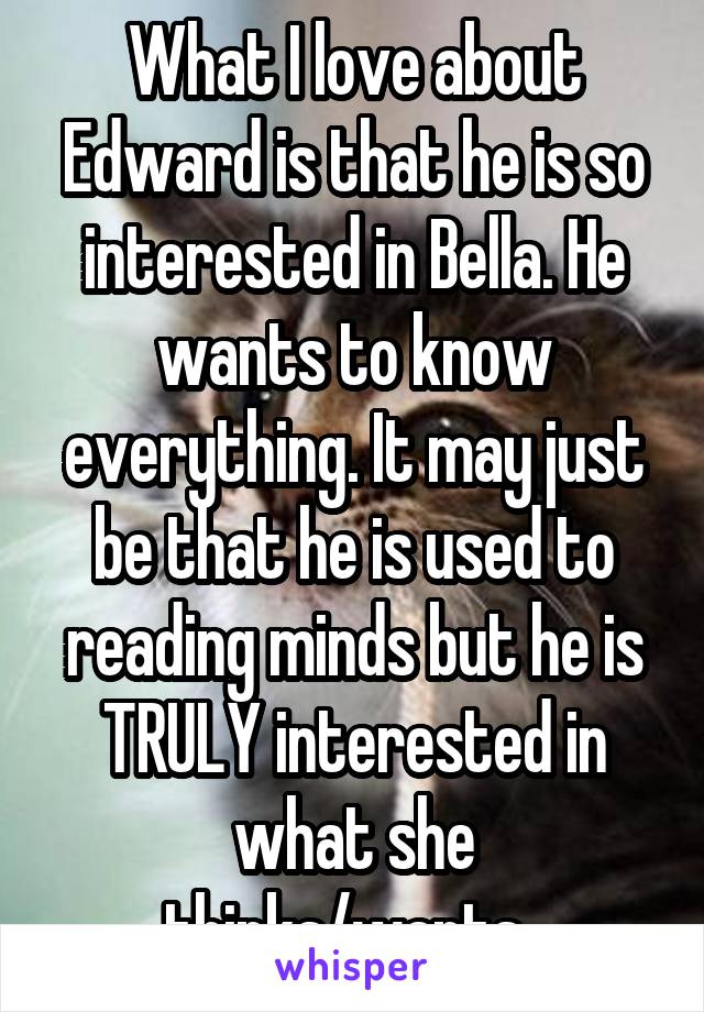 What I love about Edward is that he is so interested in Bella. He wants to know everything. It may just be that he is used to reading minds but he is TRULY interested in what she thinks/wants. 