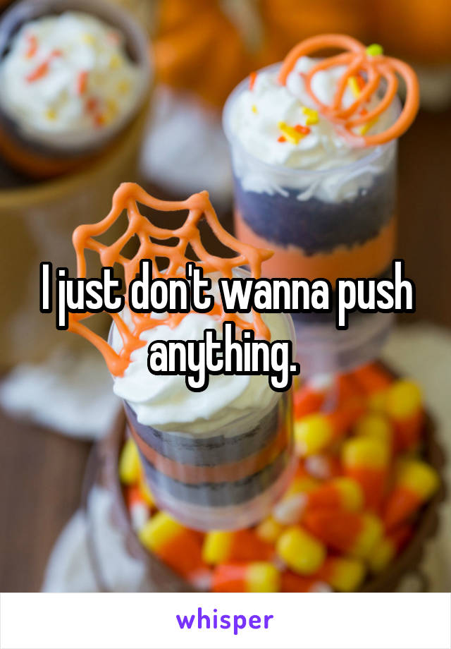 I just don't wanna push anything. 