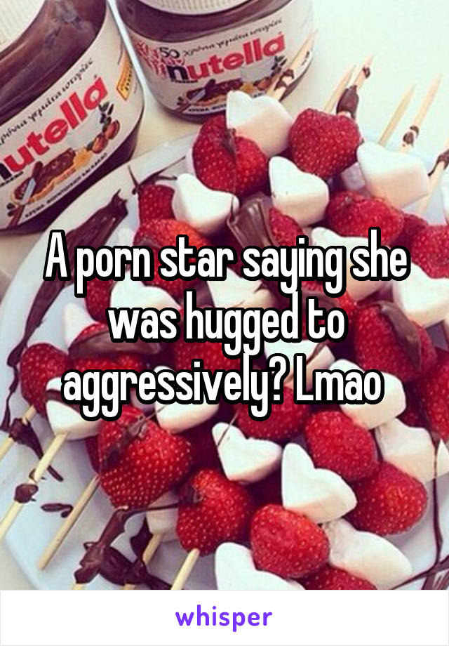 A porn star saying she was hugged to aggressively? Lmao 