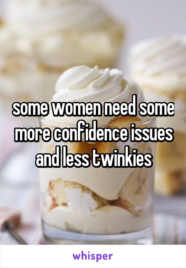 some women need some more confidence issues and less twinkies