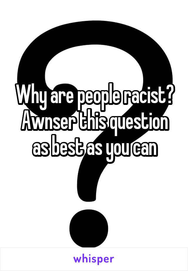 Why are people racist?
Awnser this question as best as you can
