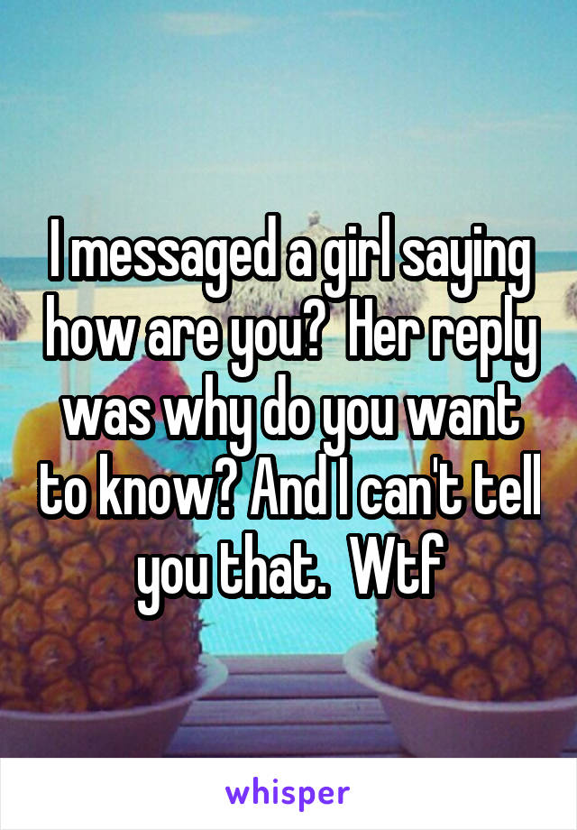 I messaged a girl saying how are you?  Her reply was why do you want to know? And I can't tell you that.  Wtf