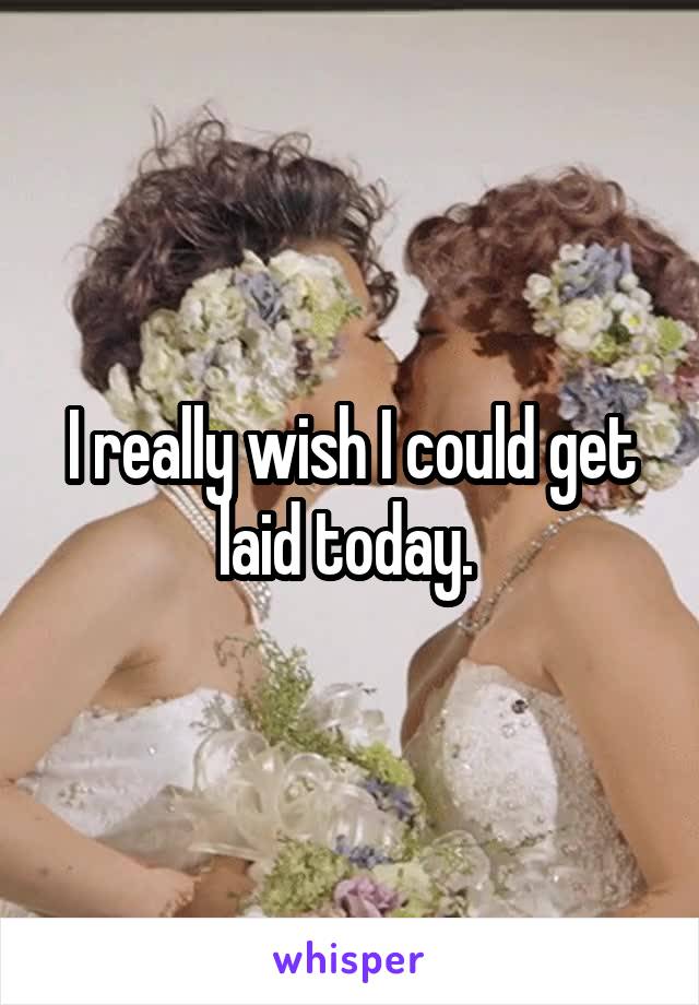 I really wish I could get laid today. 