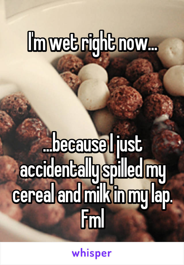 I'm wet right now...



...because I just accidentally spilled my cereal and milk in my lap. Fml