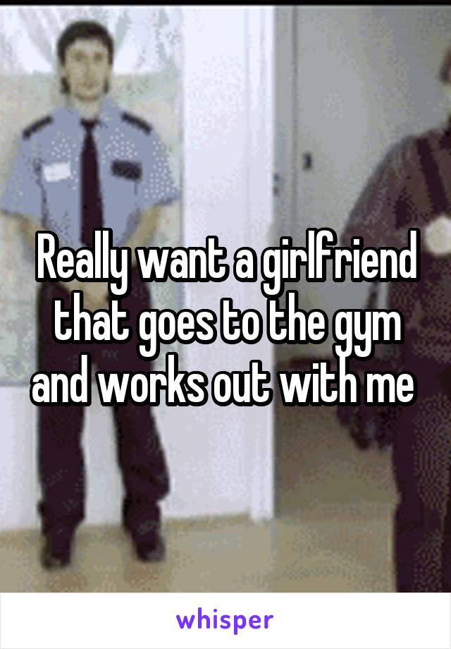 Really want a girlfriend that goes to the gym and works out with me 