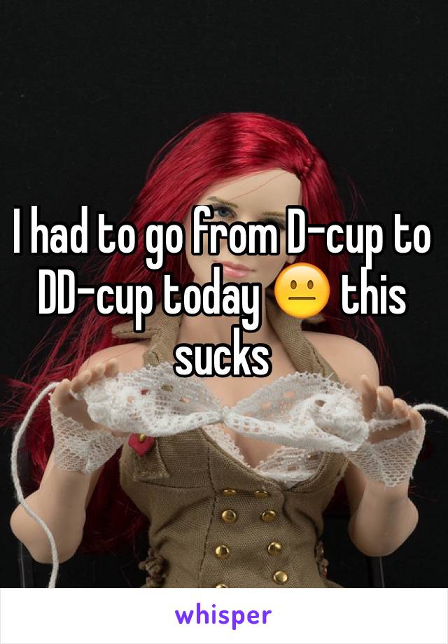 I had to go from D-cup to DD-cup today 😐 this sucks