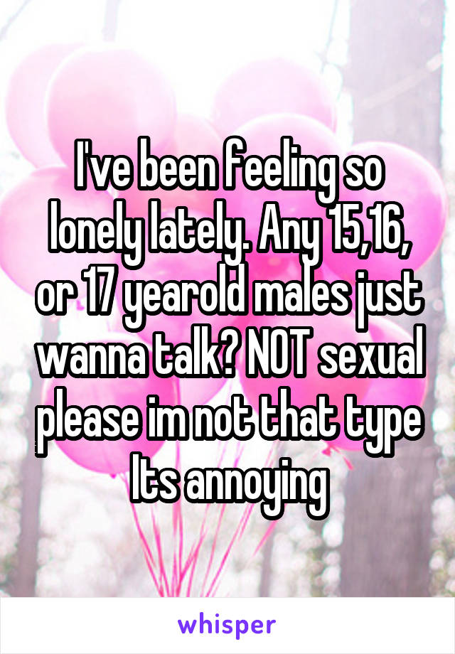 I've been feeling so lonely lately. Any 15,16, or 17 yearold males just wanna talk? NOT sexual please im not that type Its annoying
