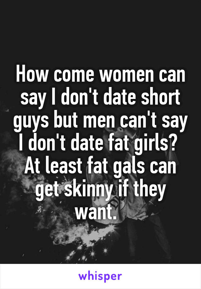 How come women can say I don't date short guys but men can't say I don't date fat girls?  At least fat gals can get skinny if they want.  