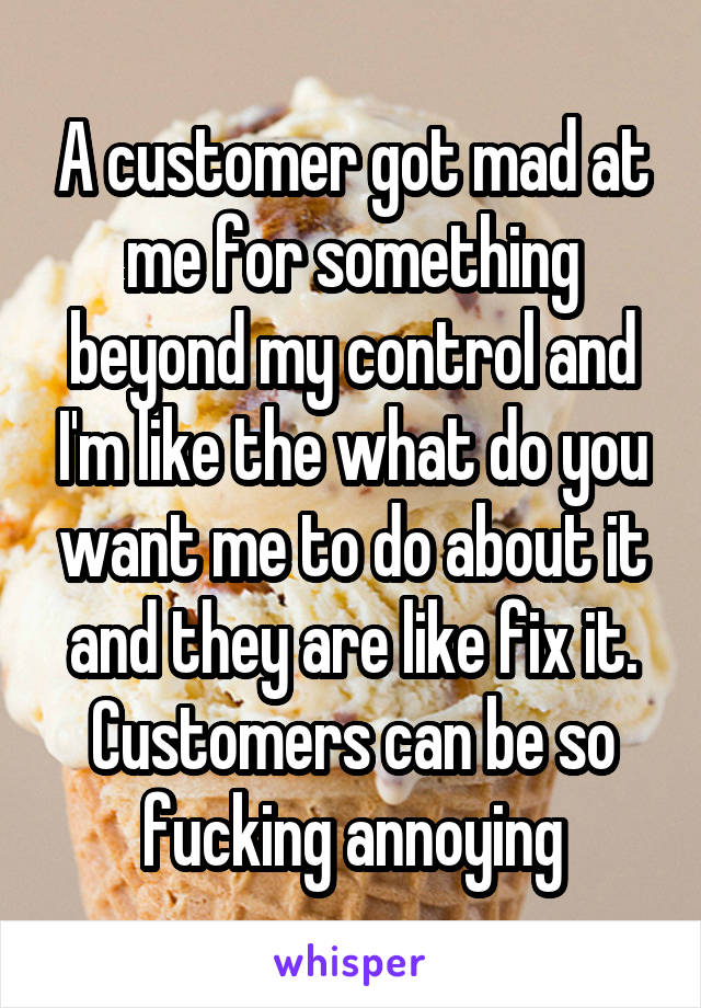 A customer got mad at me for something beyond my control and I'm like the what do you want me to do about it and they are like fix it. Customers can be so fucking annoying