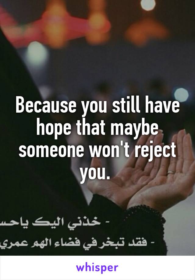 Because you still have hope that maybe someone won't reject you. 
