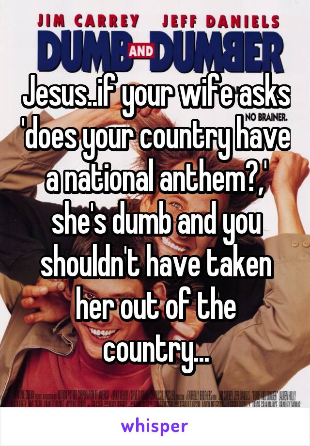 Jesus..if your wife asks 'does your country have a national anthem?,' she's dumb and you shouldn't have taken her out of the country...