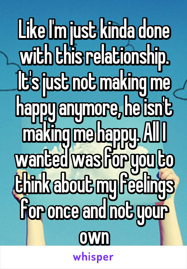 Like I'm just kinda done with this relationship. It's just not making me happy anymore, he isn't making me happy. All I wanted was for you to think about my feelings for once and not your own