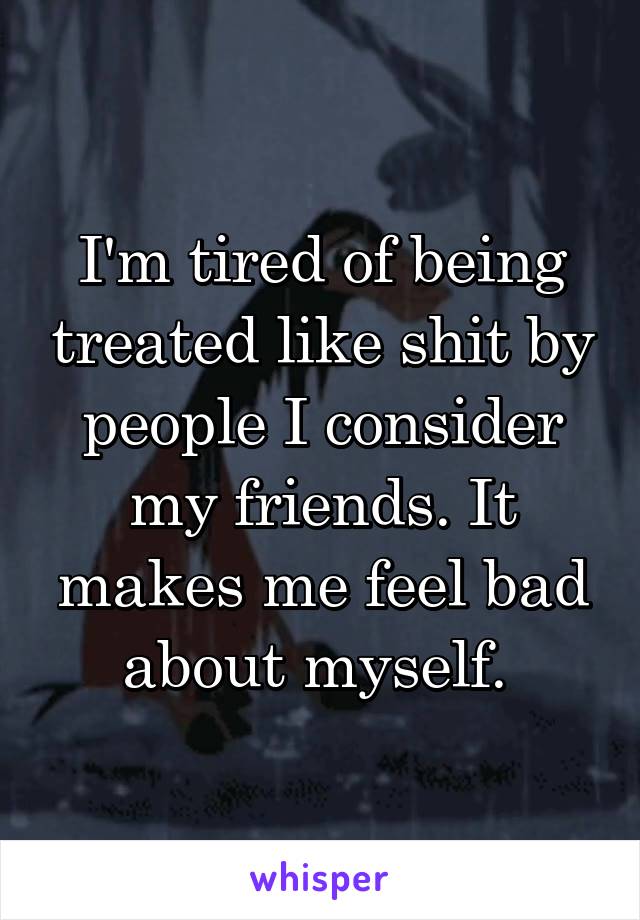 I'm tired of being treated like shit by people I consider my friends. It makes me feel bad about myself. 