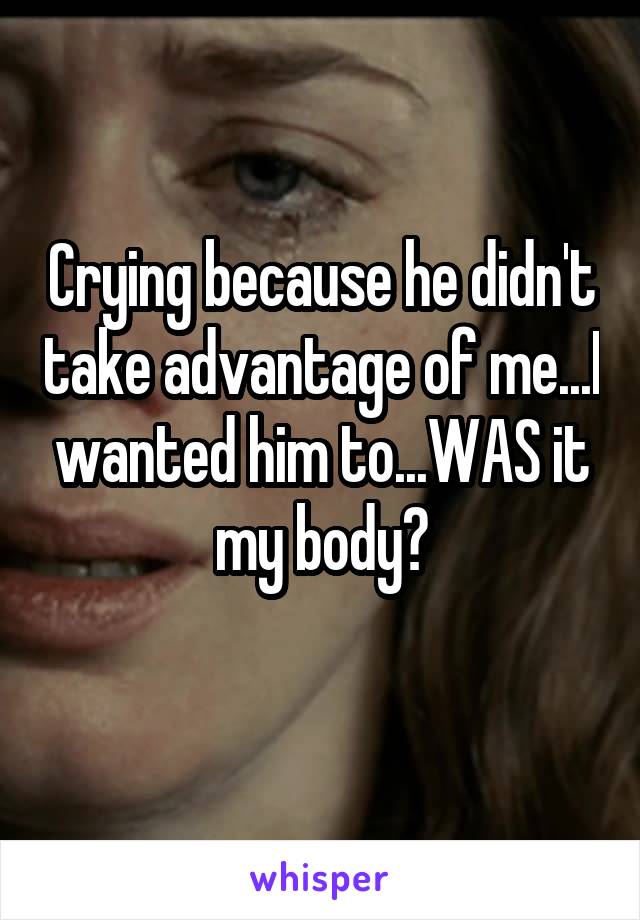 Crying because he didn't take advantage of me...I wanted him to...WAS it my body?
