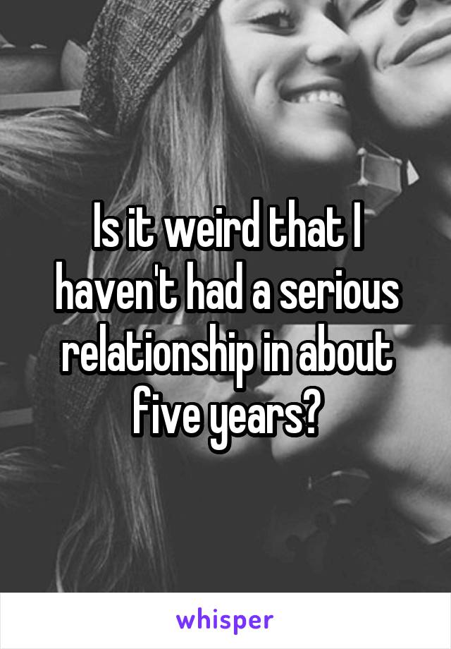 Is it weird that I haven't had a serious relationship in about five years?