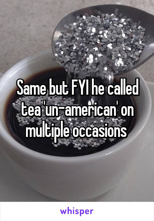 Same but FYI he called tea 'un-american' on multiple occasions 
