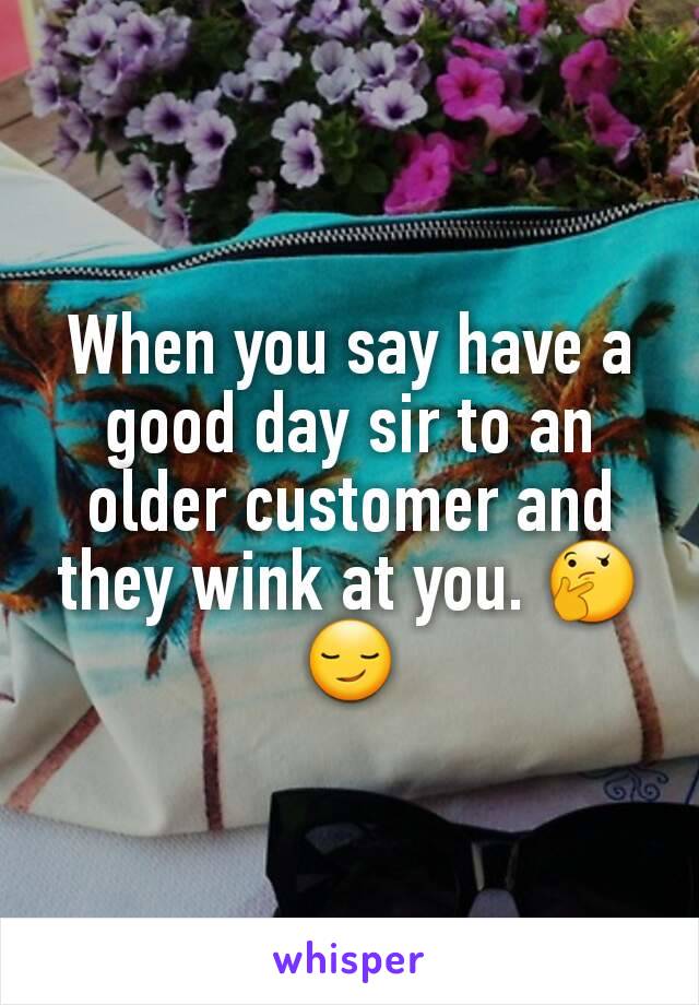 When you say have a good day sir to an older customer and they wink at you. 🤔😏