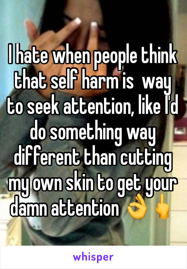 I hate when people think that self harm is  way to seek attention, like I'd do something way different than cutting my own skin to get your damn attention 👌🖕