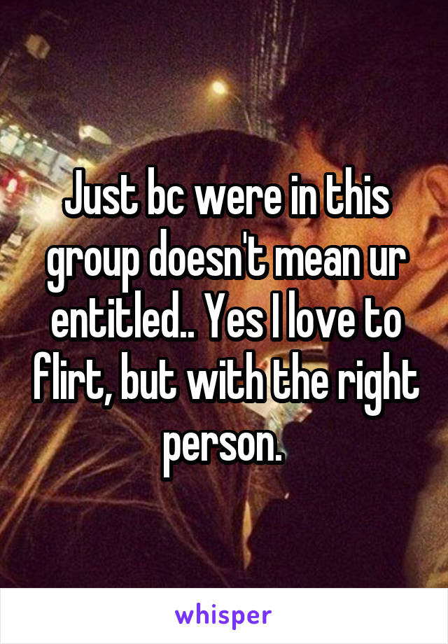 Just bc were in this group doesn't mean ur entitled.. Yes I love to flirt, but with the right person. 