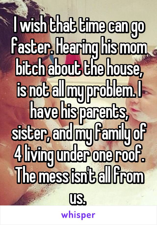 I wish that time can go faster. Hearing his mom bitch about the house, is not all my problem. I have his parents, sister, and my family of 4 living under one roof. The mess isn't all from us. 