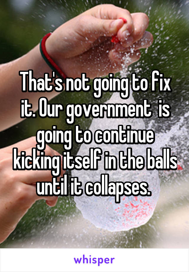 That's not going to fix it. Our government  is going to continue kicking itself in the balls until it collapses. 