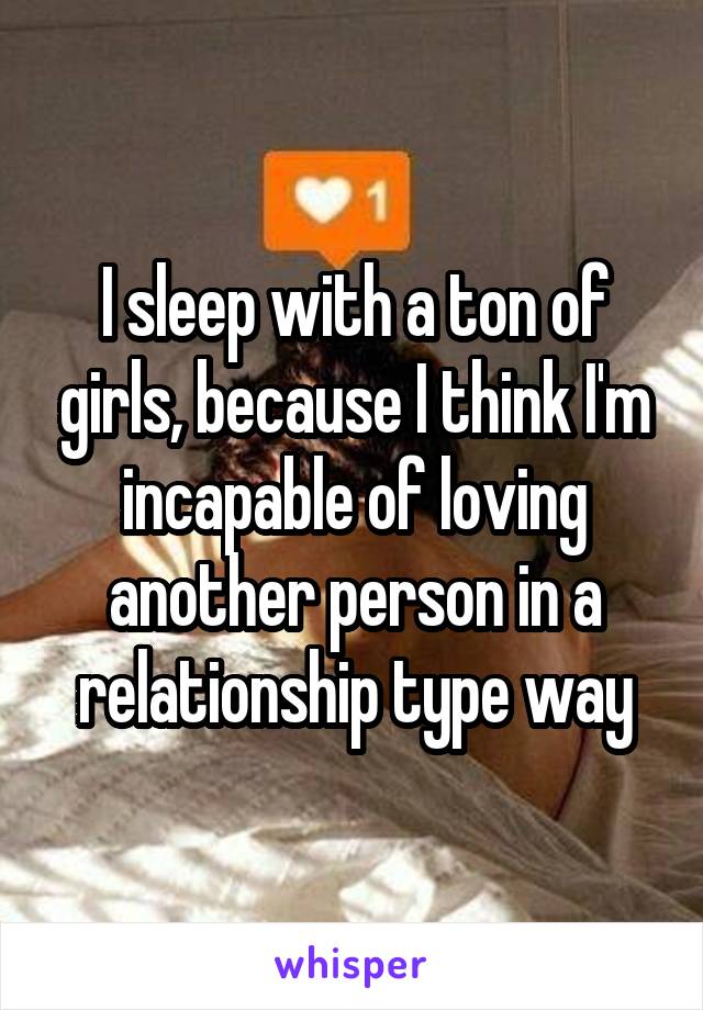 I sleep with a ton of girls, because I think I'm incapable of loving another person in a relationship type way