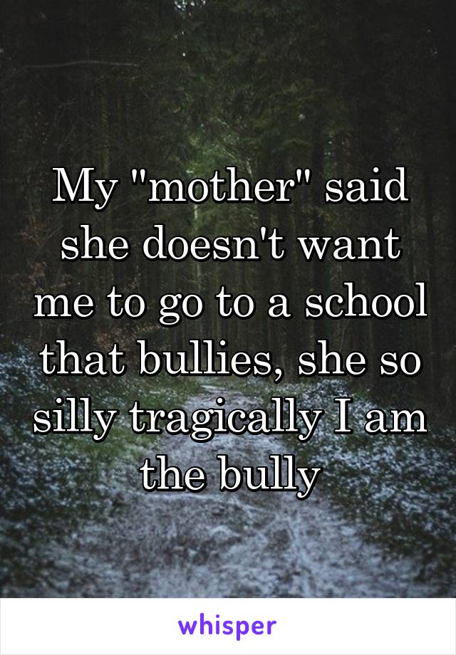 My "mother" said she doesn't want me to go to a school that bullies, she so silly tragically I am the bully