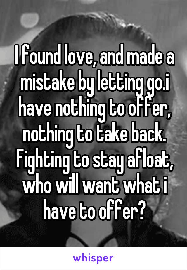 I found love, and made a mistake by letting go.i have nothing to offer, nothing to take back. Fighting to stay afloat, who will want what i have to offer?