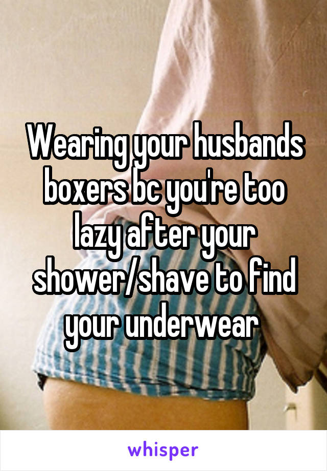Wearing your husbands boxers bc you're too lazy after your shower/shave to find your underwear 