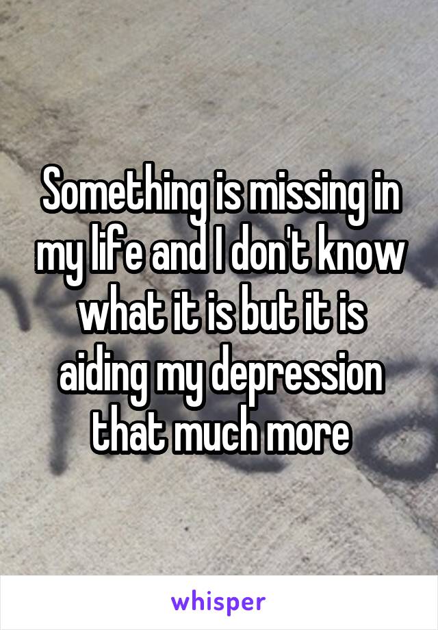 Something is missing in my life and I don't know what it is but it is aiding my depression that much more