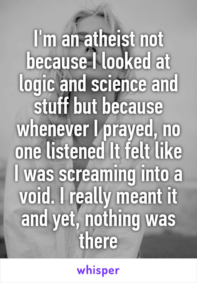 I'm an atheist not because I looked at logic and science and stuff but because whenever I prayed, no one listened It felt like I was screaming into a void. I really meant it and yet, nothing was there