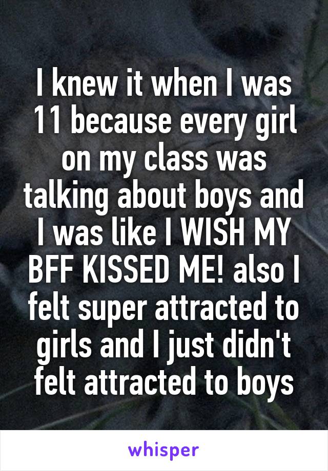 I knew it when I was 11 because every girl on my class was talking about boys and I was like I WISH MY BFF KISSED ME! also I felt super attracted to girls and I just didn't felt attracted to boys