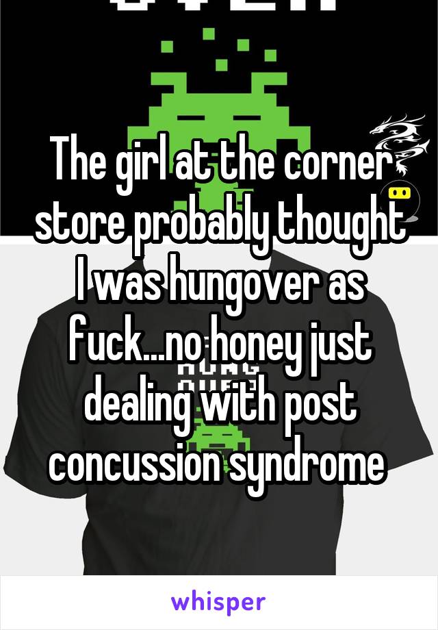 The girl at the corner store probably thought I was hungover as fuck...no honey just dealing with post concussion syndrome 