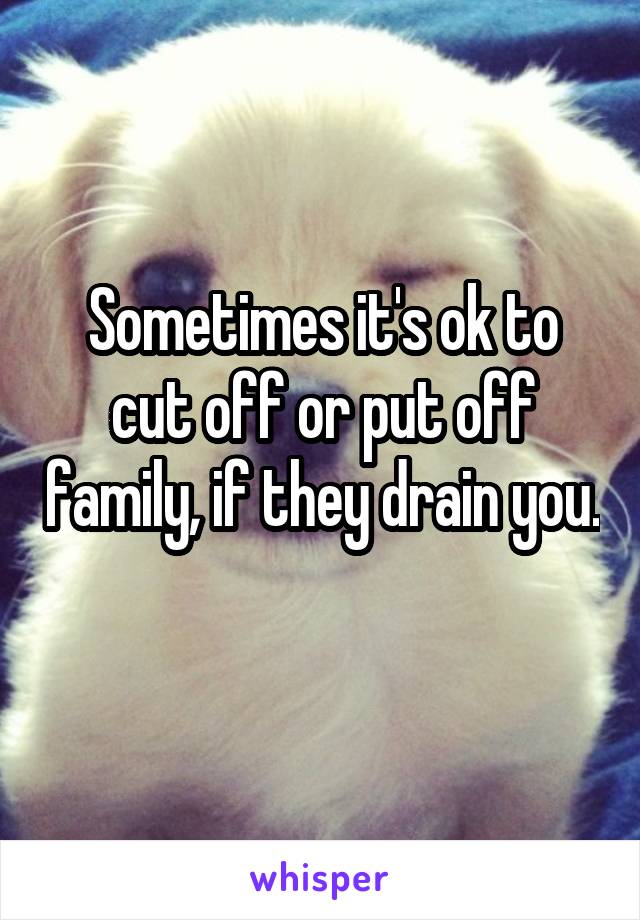 Sometimes it's ok to cut off or put off family, if they drain you. 