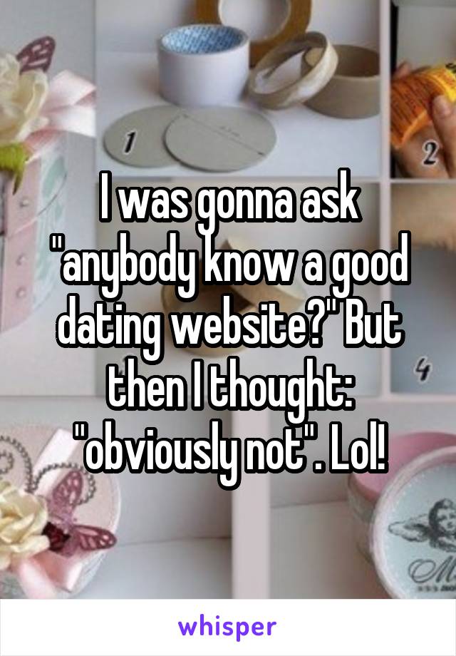 I was gonna ask "anybody know a good dating website?" But then I thought: "obviously not". Lol!