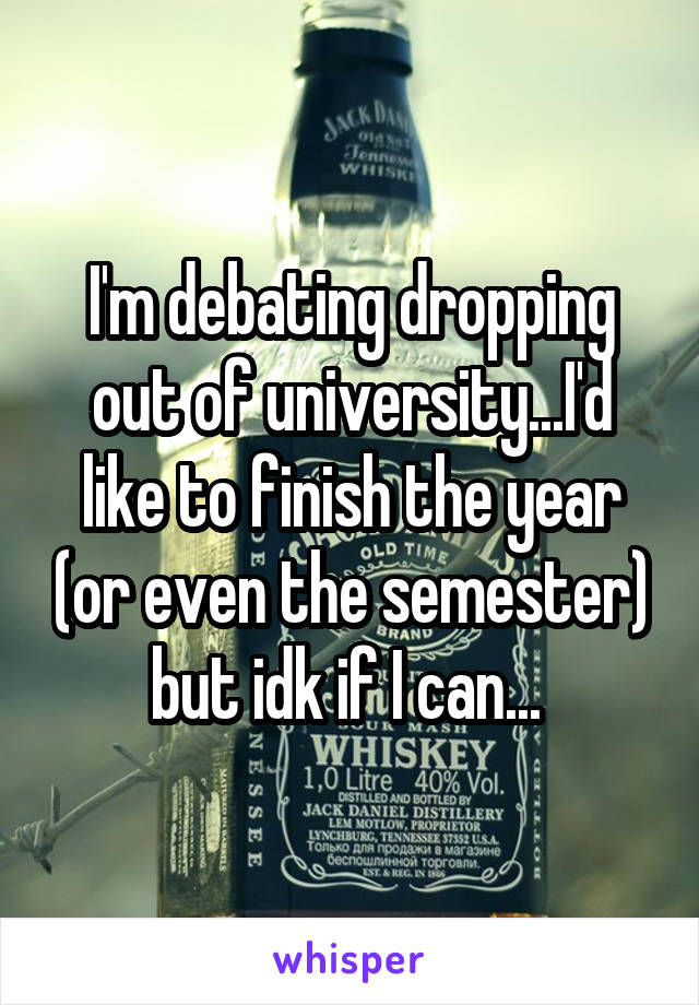 I'm debating dropping out of university...I'd like to finish the year (or even the semester) but idk if I can... 