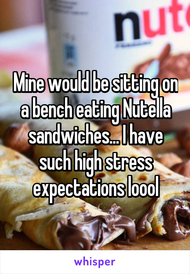 Mine would be sitting on a bench eating Nutella sandwiches... I have such high stress expectations loool