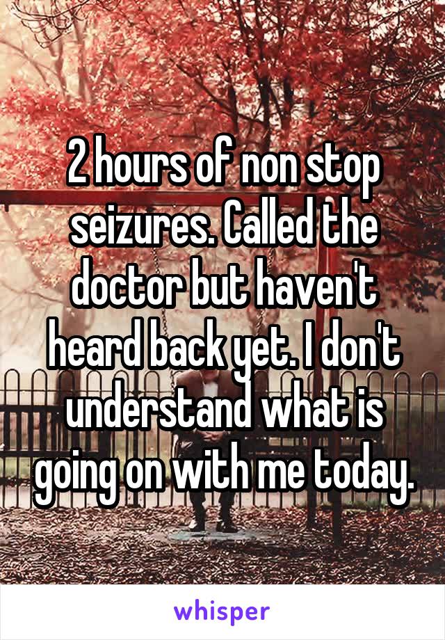 2 hours of non stop seizures. Called the doctor but haven't heard back yet. I don't understand what is going on with me today.