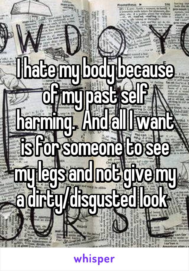 I hate my body because of my past self harming.  And all I want is for someone to see my legs and not give my a dirty/disgusted look  