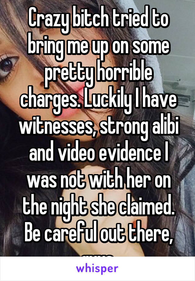 Crazy bitch tried to bring me up on some pretty horrible charges. Luckily I have witnesses, strong alibi and video evidence I was not with her on the night she claimed. Be careful out there, guys.